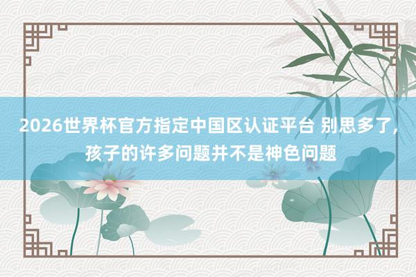 2026世界杯官方指定中国区认证平台 别思多了， 孩子的许多问题并不是神色问题
