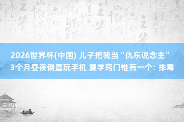 2026世界杯(中国) 儿子把我当“仇东说念主” 3个月昼夜倒置玩手机 复学窍门惟有一个: 排毒