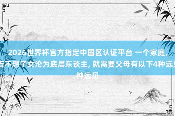 2026世界杯官方指定中国区认证平台 一个家庭， 若不想子女沦为底层东谈主， 就需要父母有以下4种远见