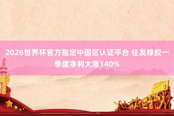 2026世界杯官方指定中国区认证平台 住友橡胶一季度净利大涨140%