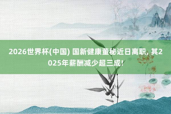 2026世界杯(中国) 国新健康董秘近日离职， 其2025年薪酬减少超三成!