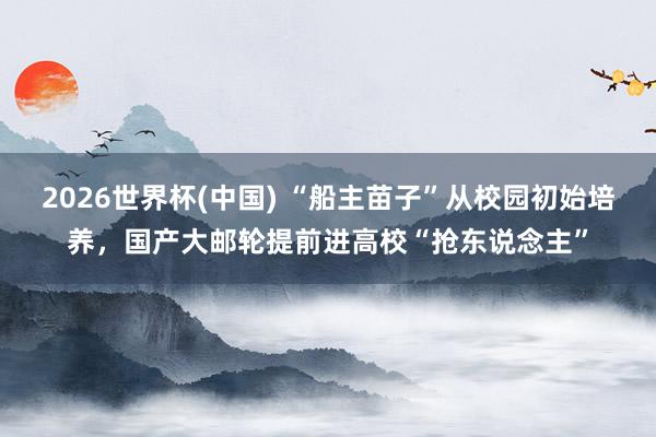 2026世界杯(中国) “船主苗子”从校园初始培养，国产大邮轮提前进高校“抢东说念主”