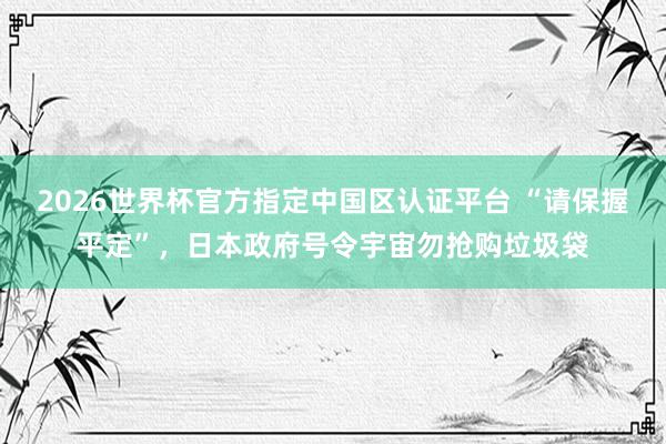 2026世界杯官方指定中国区认证平台 “请保握平定”，日本政府号令宇宙勿抢购垃圾袋