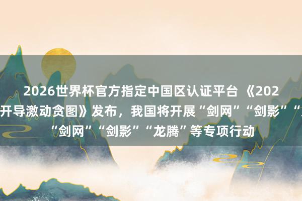 2026世界杯官方指定中国区认证平台 《2026年学问产权强国开导激动贪图》发布，我国将开展“剑网”“剑影”“龙腾”等专项行动