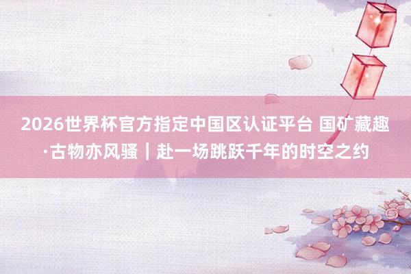 2026世界杯官方指定中国区认证平台 国矿藏趣·古物亦风骚｜赴一场跳跃千年的时空之约