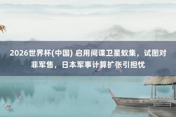 2026世界杯(中国) 启用间谍卫星蚁集，试图对菲军售，日本军事计算扩张引担忧