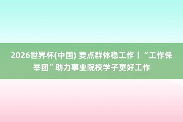 2026世界杯(中国) 要点群体稳工作丨“工作保举团”助力事业院校学子更好工作