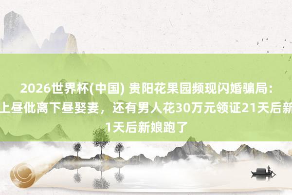 2026世界杯(中国) 贵阳花果园频现闪婚骗局：有女子上昼仳离下昼娶妻，还有男人花30万元领证21天后新娘跑了