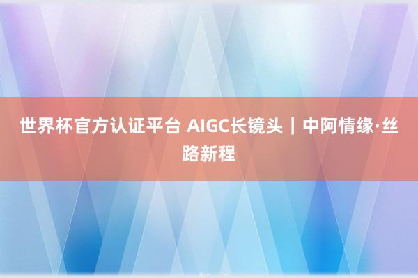 世界杯官方认证平台 AIGC长镜头｜中阿情缘·丝路新程