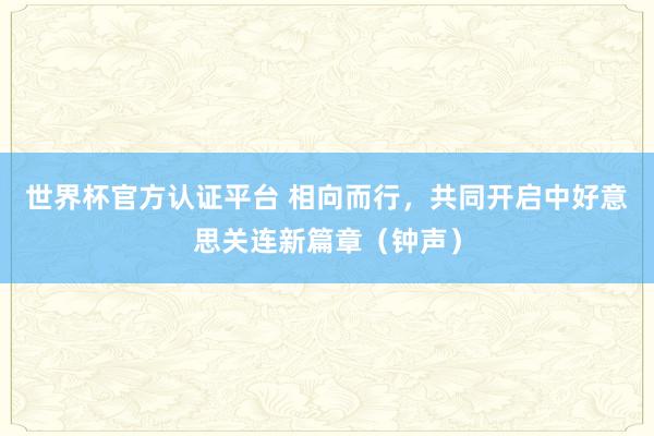 世界杯官方认证平台 相向而行，共同开启中好意思关连新篇章（钟声）