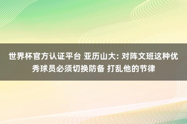 世界杯官方认证平台 亚历山大: 对阵文班这种优秀球员必须切换防备 打乱他的节律