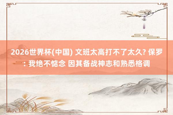 2026世界杯(中国) 文班太高打不了太久? 保罗: 我绝不惦念 因其备战神志和熟悉格调