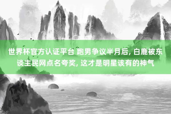 世界杯官方认证平台 跑男争议半月后， 白鹿被东谈主民网点名夸奖， 这才是明星该有的神气