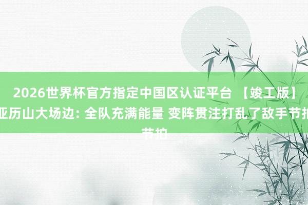 2026世界杯官方指定中国区认证平台 【竣工版】亚历山大场边: 全队充满能量 变阵贯注打乱了敌手节拍