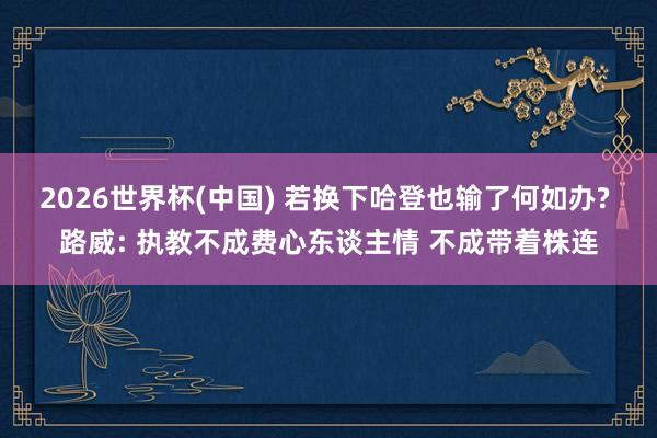 2026世界杯(中国) 若换下哈登也输了何如办? 路威: 执教不成费心东谈主情 不成带着株连