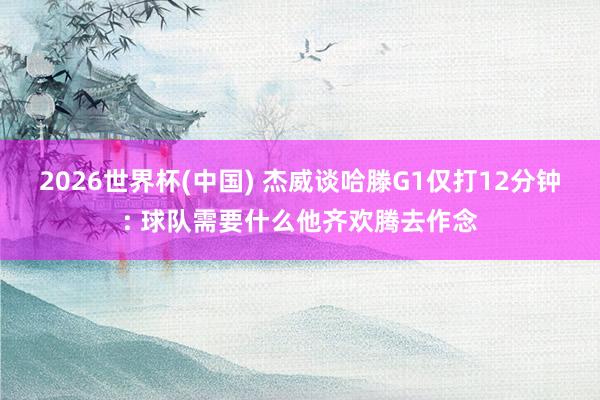 2026世界杯(中国) 杰威谈哈滕G1仅打12分钟: 球队需要什么他齐欢腾去作念