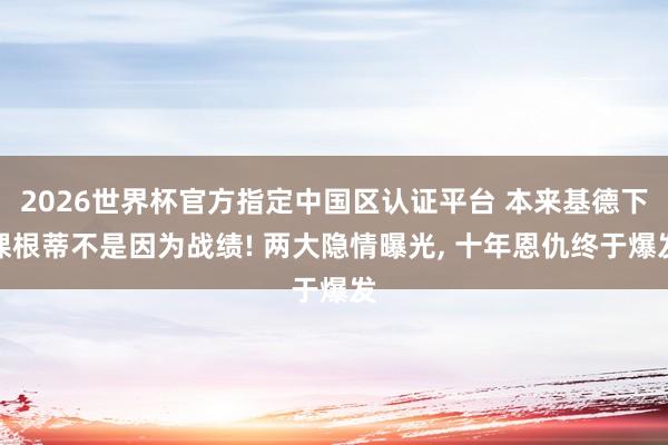 2026世界杯官方指定中国区认证平台 本来基德下课根蒂不是因为战绩! 两大隐情曝光， 十年恩仇终于爆发