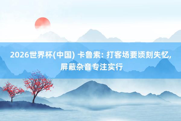 2026世界杯(中国) 卡鲁索: 打客场要顷刻失忆， 屏蔽杂音专注实行