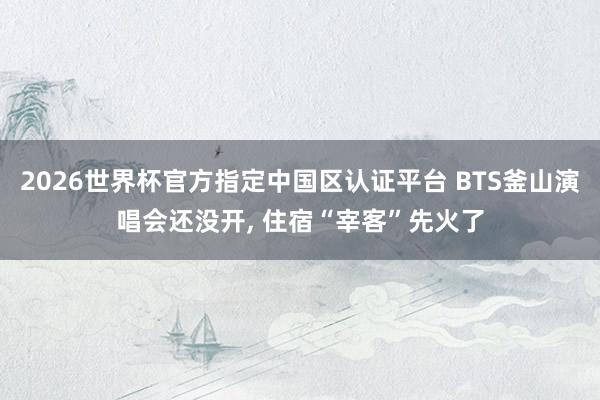 2026世界杯官方指定中国区认证平台 BTS釜山演唱会还没开， 住宿“宰客”先火了