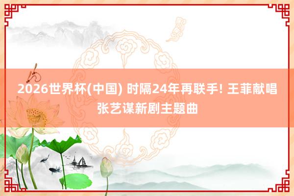2026世界杯(中国) 时隔24年再联手! 王菲献唱张艺谋新剧主题曲