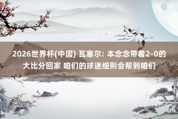 2026世界杯(中国) 瓦塞尔: 本念念带着2-0的大比分回家 咱们的球迷细则会帮到咱们
