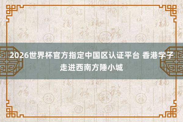 2026世界杯官方指定中国区认证平台 香港学子走进西南方陲小城