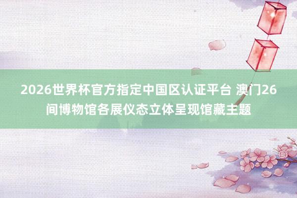 2026世界杯官方指定中国区认证平台 澳门26间博物馆各展仪态立体呈现馆藏主题