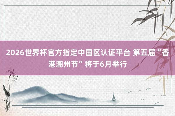 2026世界杯官方指定中国区认证平台 第五届“香港潮州节”将于6月举行