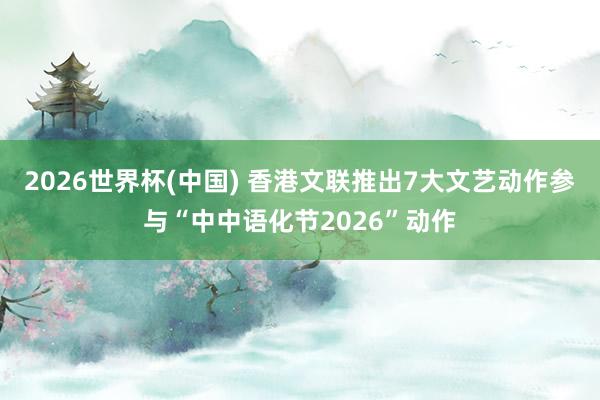 2026世界杯(中国) 香港文联推出7大文艺动作参与“中中语化节2026”动作