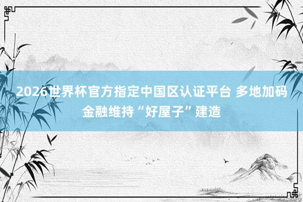 2026世界杯官方指定中国区认证平台 多地加码金融维持“好屋子”建造