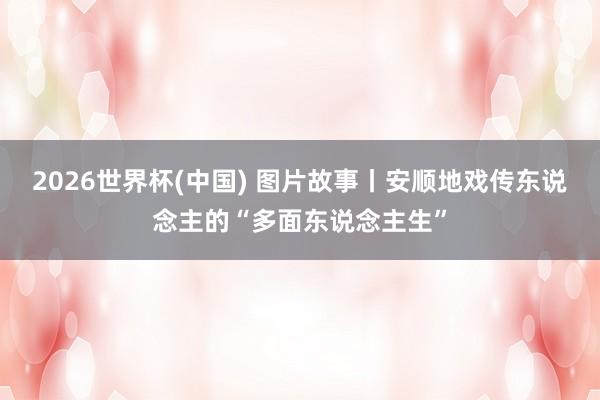 2026世界杯(中国) 图片故事丨安顺地戏传东说念主的“多面东说念主生”