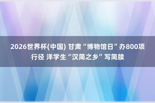 2026世界杯(中国) 甘肃“博物馆日”办800项行径 洋学生“汉简之乡”写简牍