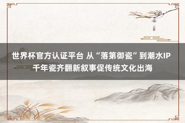 世界杯官方认证平台 从“落第御瓷”到潮水IP 千年瓷齐翻新叙事促传统文化出海