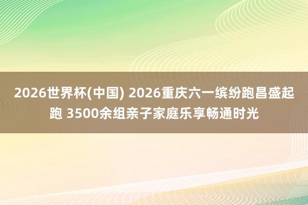 2026世界杯(中国) 2026重庆六一缤纷跑昌盛起跑 3500余组亲子家庭乐享畅通时光