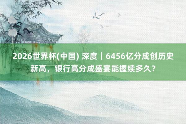 2026世界杯(中国) 深度｜6456亿分成创历史新高，银行高分成盛宴能握续多久？