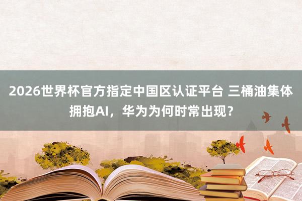 2026世界杯官方指定中国区认证平台 三桶油集体拥抱AI，华为为何时常出现？