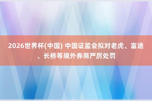 2026世界杯(中国) 中国证监会拟对老虎、富途、长桥等境外券商严厉处罚