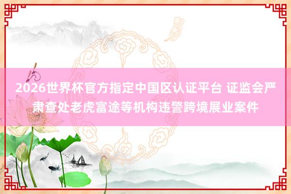 2026世界杯官方指定中国区认证平台 证监会严肃查处老虎富途等机构违警跨境展业案件