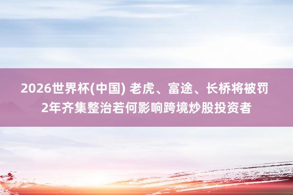 2026世界杯(中国) 老虎、富途、长桥将被罚 2年齐集整治若何影响跨境炒股投资者