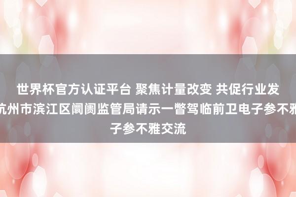 世界杯官方认证平台 聚焦计量改变 共促行业发展｜杭州市滨江区阛阓监管局请示一瞥驾临前卫电子参不雅交流