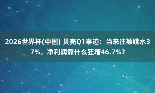2026世界杯(中国) 贝壳Q1事迹：当来往额跳水37%，净利润靠什么狂增46.7%？