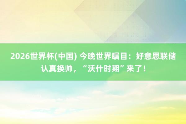 2026世界杯(中国) 今晚世界瞩目：好意思联储认真换帅，“沃什时期”来了！