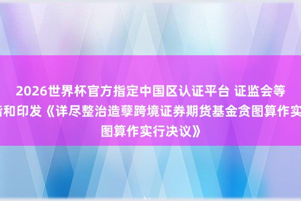 2026世界杯官方指定中国区认证平台 证监会等八部门谐和印发《详尽整治造孽跨境证券期货基金贪图算作实行决议》
