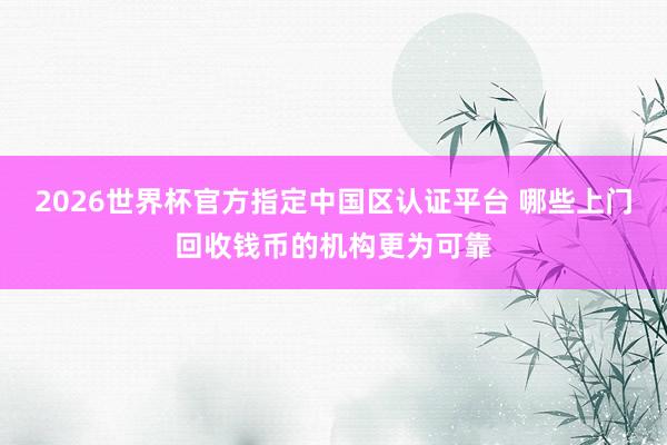 2026世界杯官方指定中国区认证平台 哪些上门回收钱币的机构更为可靠