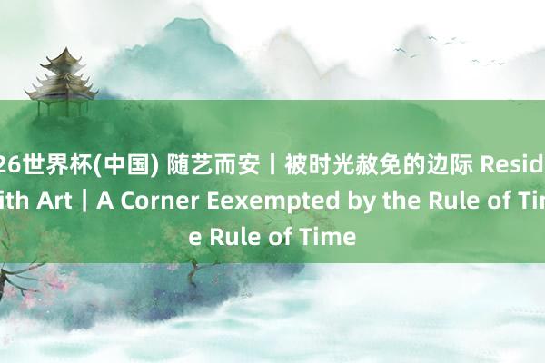 2026世界杯(中国) 随艺而安丨被时光赦免的边际 Residing with Art｜A Corner Eexempted by the Rule of Time
