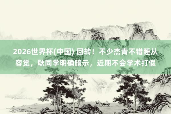 2026世界杯(中国) 回转！不少杰青不错睡从容觉，耿同学明确暗示，近期不会学术打假