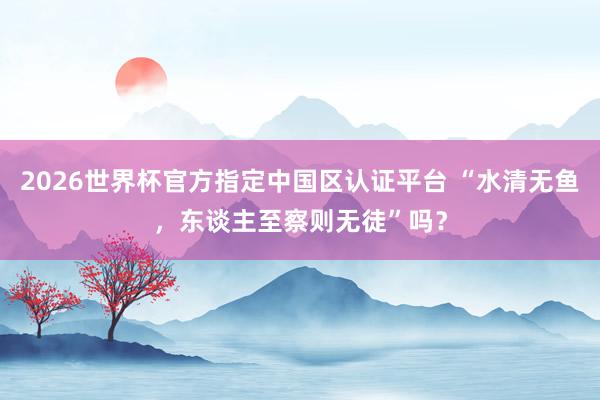 2026世界杯官方指定中国区认证平台 “水清无鱼，东谈主至察则无徒”吗？