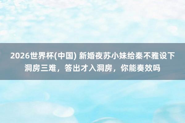 2026世界杯(中国) 新婚夜苏小妹给秦不雅设下洞房三难，答出才入洞房，你能奏效吗