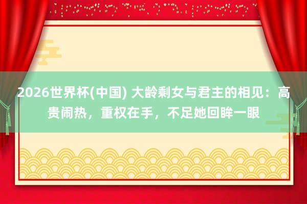 2026世界杯(中国) 大龄剩女与君主的相见：高贵闹热，重权在手，不足她回眸一眼