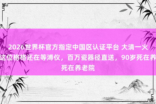 2026世界杯官方指定中国区认证平台 大清一火了，这位格格还在等溥仪，百万瓷器径直送，90岁死在养老院